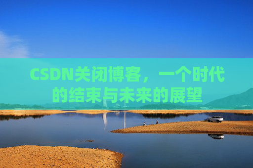 CSDN关闭博客，一个时代的结束与未来的展望